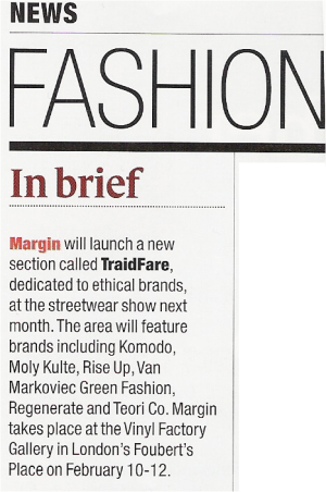 Drapers    FASHION  News   In Brief  Margin will launch a new section called TraidFare, dedicated to ethical brands, at the streetwear show next month. The area will feature brands including Komodo, Moly Kulte, Rise Up, Van Markoviec Green Fashion, Regenerate and Teori Co. Margin takes place at the Vinyl Factory Gallery in London's Foubert's Place on February 10-12.