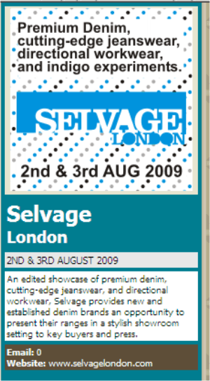 Selvage London 2ND & 3RD AUGUST 2009 An edited showcase of premium denim, cutting-edge jeanswear, and directional workwear, Selvage provides new and established denim brands an opportunity to present their ranges in a stylish showroom setting to key buyers and press. Website: www.Selvagelondon.com